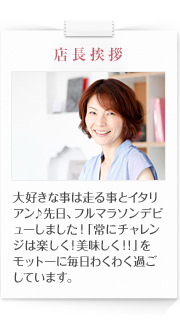 店長挨拶　大好きな事は走る事とイタリアン♪先日、フルマラソンデビューしました！「常にチャレンジは楽しく！美味しく！！」をモットーに毎日わくわく過ごしています。